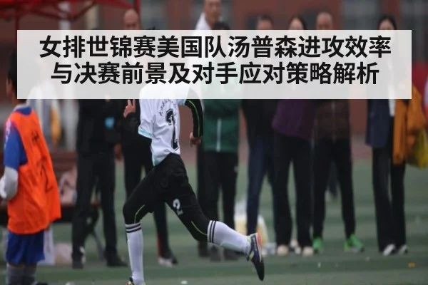 女排世锦赛美国队汤普森进攻效率与决赛前景及对手应对策略解析