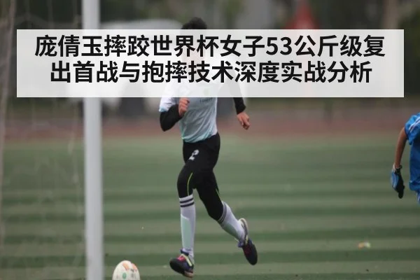 庞倩玉摔跤世界杯女子53公斤级复出首战与抱摔技术深度实战分析