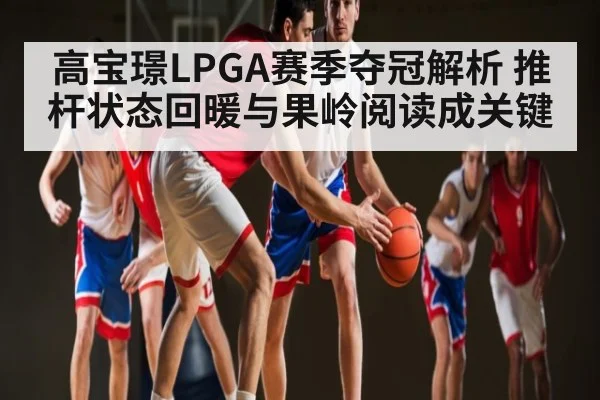 高宝璟LPGA赛季夺冠解析 推杆状态回暖与果岭阅读成关键